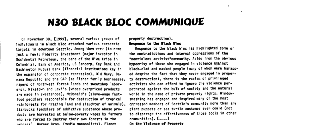 N30 BLACK BLOC COMMUNIQUE  On November 30, (1999], several varfous groups of fndividuals In black bloc attacked varfous corporate targets 10 downtown Seattle. Azong them were (to name Just a few): Fidelity Investnent (major fnvestor fn Gectdental Petroleun, the bane of the U’wa tribe fn Columbia), Bank of America, US Bancorp, Key Bank and Washington Mutual Bank (financial institutions key in the expansion of carporate repression), 01d Navy, nana Republic and the GAP (as Fisher fasily businesses, rapers of Northwest forest lands and sweatshop labor- ers), Niketown and Levi’s (whose overpriced products are made in sweatshops), McOonald’s (slave-wage fast- food peddlers responsible for destruction of tropical ratnforests for grazing land and slaughter of anteals), Starbucks (peddlers of addictive substance whose pro- ducts are harvested at below-poverty wages by farmers  who are forced to destroy their own forests in the oy e ml eliaas o anoon mel  property destruction). Response to the Black Bloc  Response to the black bloc has hghlighted some of the contradictions and internal oppressions of the “nonviolent activist*community. Aside from the obvious hypocrisy of those who engaged fn violence against black-clad and masked people (many of whom were harass~ ed despite the fact that they never engaged In proper- ty destruction), there 15 the racisn of privileged activists who can afford to fgnore the violence per petrated aganst the bulk of soclety and the natural world in the name of private property rights. Window smashing has engaged and fnspired many of the most oppressed nesbers of Seattle’s community more than any glant puppets or sea turtle costumes ever could (not to disparage the effectiveness of those tools in other communities). (....] On the Vielence of Preoerty  